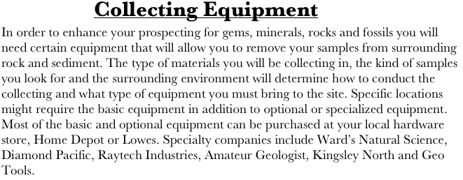            Collecting Equipment
In order to enhance your prospecting for gems, minerals, rocks and fossils you will need certain equipment that will allow you to remove your samples from surrounding rock and sediment. The type of materials you will be collecting in, the kind of samples you look for and the surrounding environment will determine how to conduct the collecting and what type of equipment you must bring to the site. Specific locations might require the basic equipment in addition to optional or specialized equipment.
Most of the basic and optional equipment can be purchased at your local hardware store, Home Depot or Lowes. Specialty companies include Ward’s Natural Science, Diamond Pacific, Raytech Industries, Amateur Geologist, Kingsley North and Geo 
Tools.